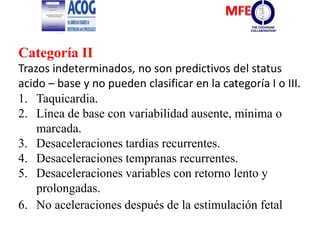 Categoría II
Trazos indeterminados, no son predictivos del status
acido – base y no pueden clasificar en la categoría I o III.
1. Taquicardia.
2. Línea de base con variabilidad ausente, mínima o
marcada.
3. Desaceleraciones tardías recurrentes.
4. Desaceleraciones tempranas recurrentes.
5. Desaceleraciones variables con retorno lento y
prolongadas.
6. No aceleraciones después de la estimulación fetal
 
