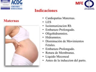 Indicaciones
Maternas
• Cardiopatías Maternas.
• LES
• Isoinmunizacion Rh
• Embarazo Prolongado.
• Oligohidramnios.
• Hidramnios.
• Disminución de Movimientos
Fetales.
• Embarazo Prolongado.
• Rotura de Membranas.
• Liquido Meconeal
• Antes de la induccion del parto.
 