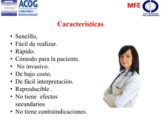 • Sencillo,
• Fácil de realizar.
• Rápido.
• Cómodo para la paciente.
• No invasivo.
• De bajo costo.
• De fácil interpretación.
• Reproducible .
• No tiene efectos
secundarios
• No tiene contraindicaciones.
Características
 