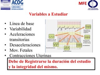 Variables a Estudiar
• Línea de base
• Variabilidad
• Aceleraciones
transitorias
• Desaceleraciones
• Mov. Fetales
• Contracciones Uterinas
Debe de Registrarse la duración del estudio
y la integridad del mismo.
 