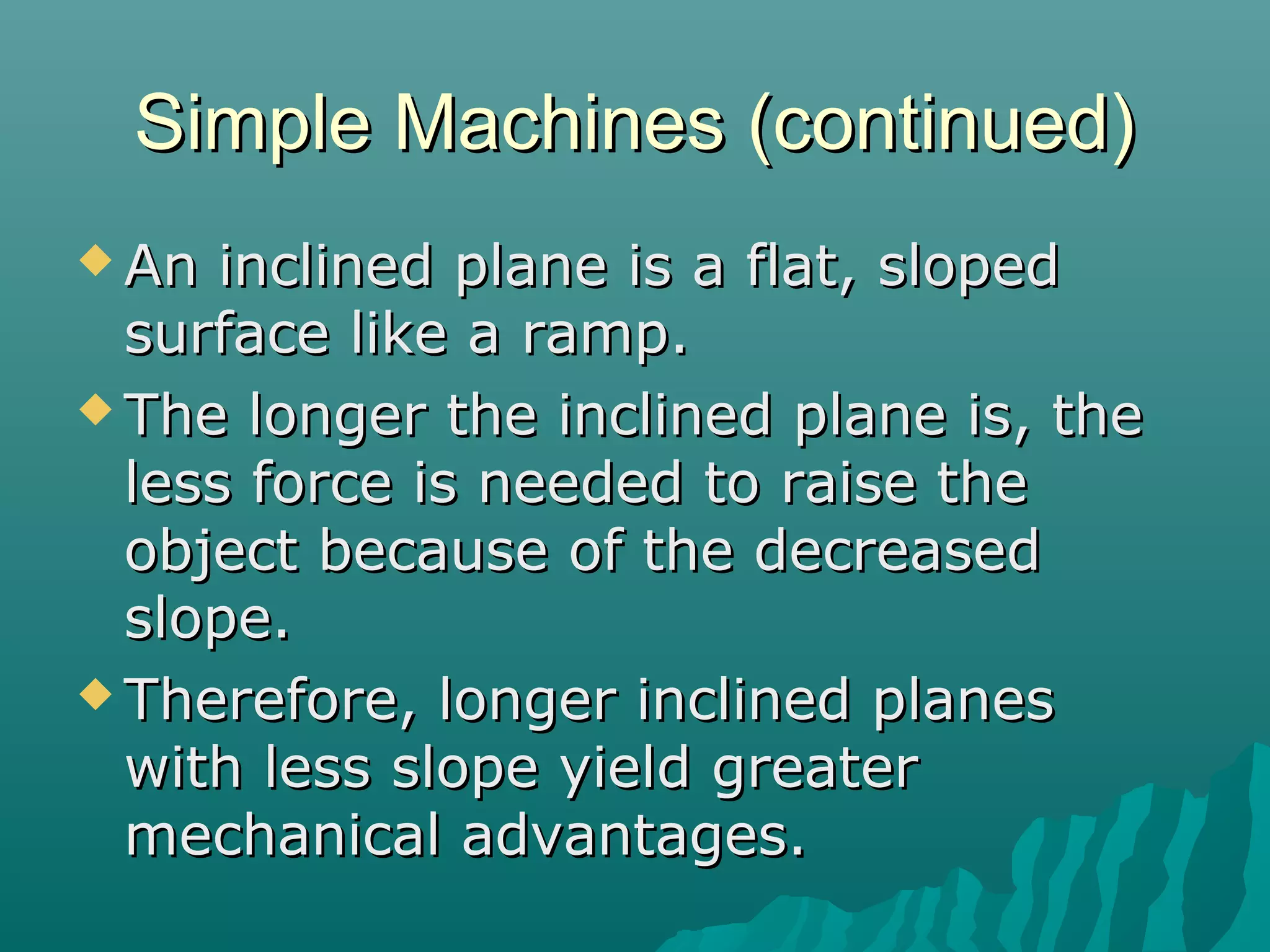 Simple Machines (continued)
 An  inclined plane is a flat, sloped
  surface like a ramp.
 The longer the inclined plane is, the
  less force is needed to raise the
  object because of the decreased
  slope.
 Therefore, longer inclined planes
  with less slope yield greater
  mechanical advantages.
 