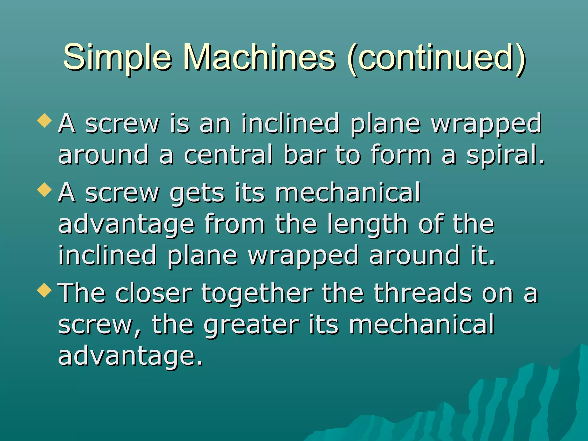 Simple Machines (continued)
A  screw is an inclined plane wrapped
  around a central bar to form a spiral.
 A screw gets its mechanical
  advantage from the length of the
  inclined plane wrapped around it.
 The closer together the threads on a
  screw, the greater its mechanical
  advantage.
 