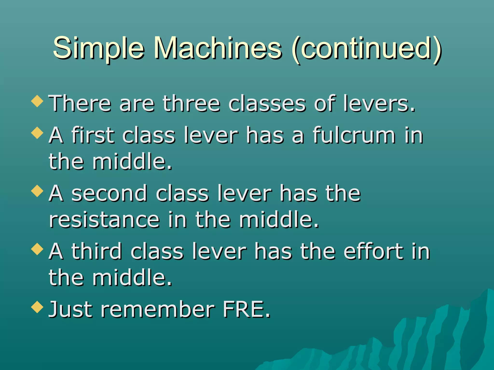 Simple Machines (continued)
 There   are three classes of levers.
 A first class lever has a fulcrum in
  the middle.
 A second class lever has the
  resistance in the middle.
 A third class lever has the effort in
  the middle.
 Just remember FRE.
 