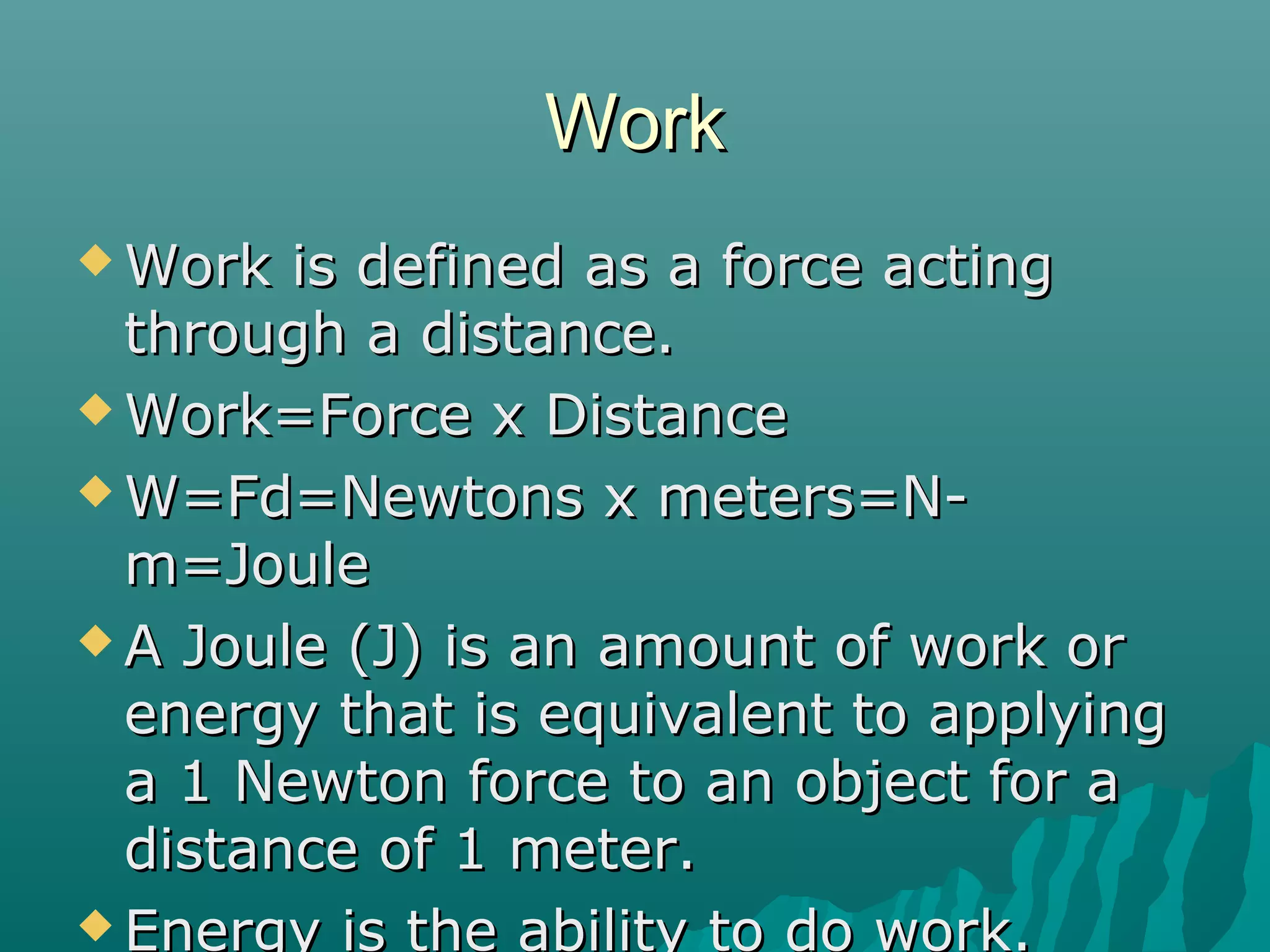 Work
 Work  is defined as a force acting
  through a distance.
 Work=Force x Distance

 W=Fd=Newtons x meters=N-
  m=Joule
 A Joule (J) is an amount of work or
  energy that is equivalent to applying
  a 1 Newton force to an object for a
  distance of 1 meter.
 Energy is the ability to do work.
 