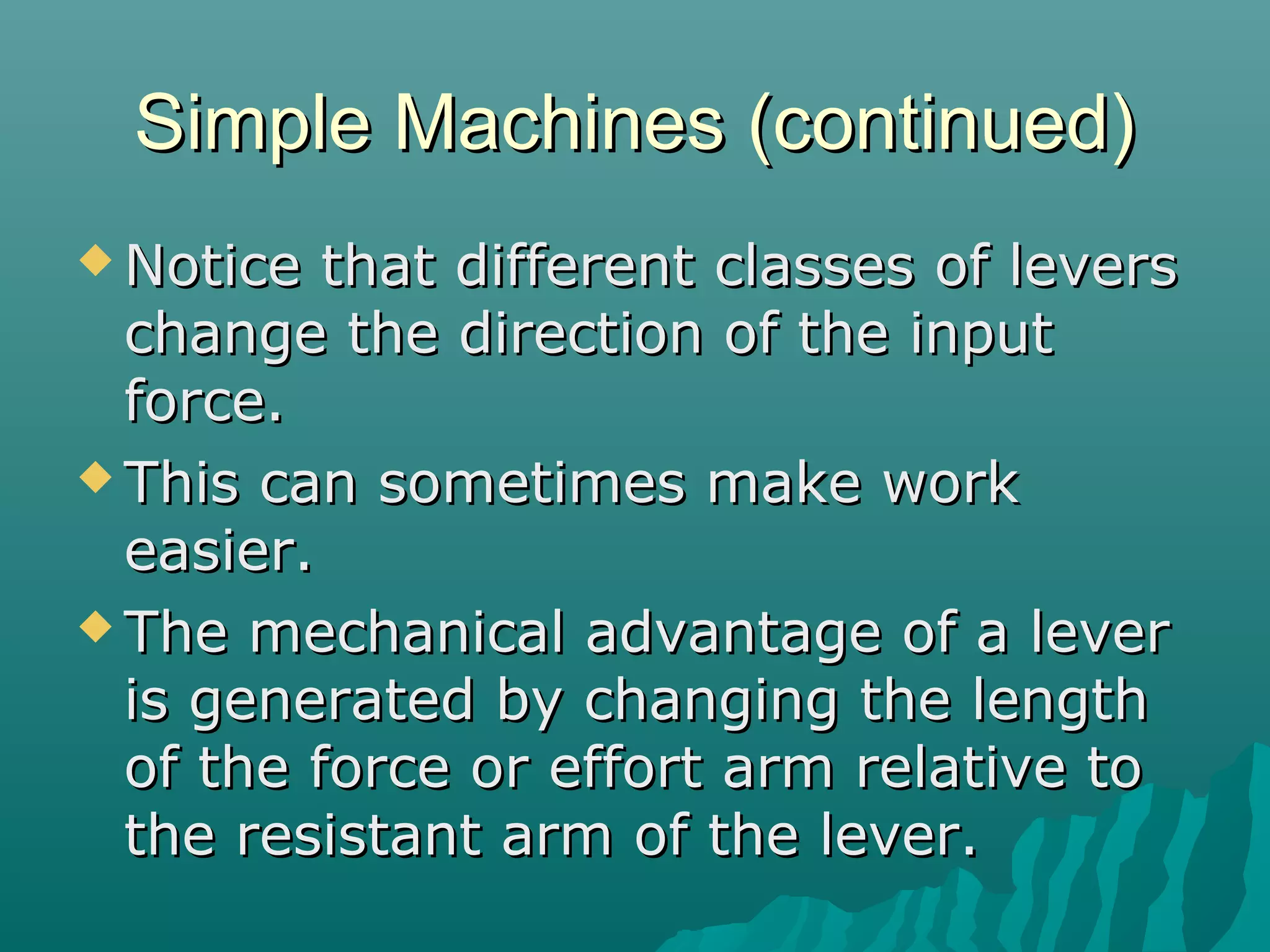 Simple Machines (continued)
 Notice  that different classes of levers
  change the direction of the input
  force.
 This can sometimes make work
  easier.
 The mechanical advantage of a lever
  is generated by changing the length
  of the force or effort arm relative to
  the resistant arm of the lever.
 