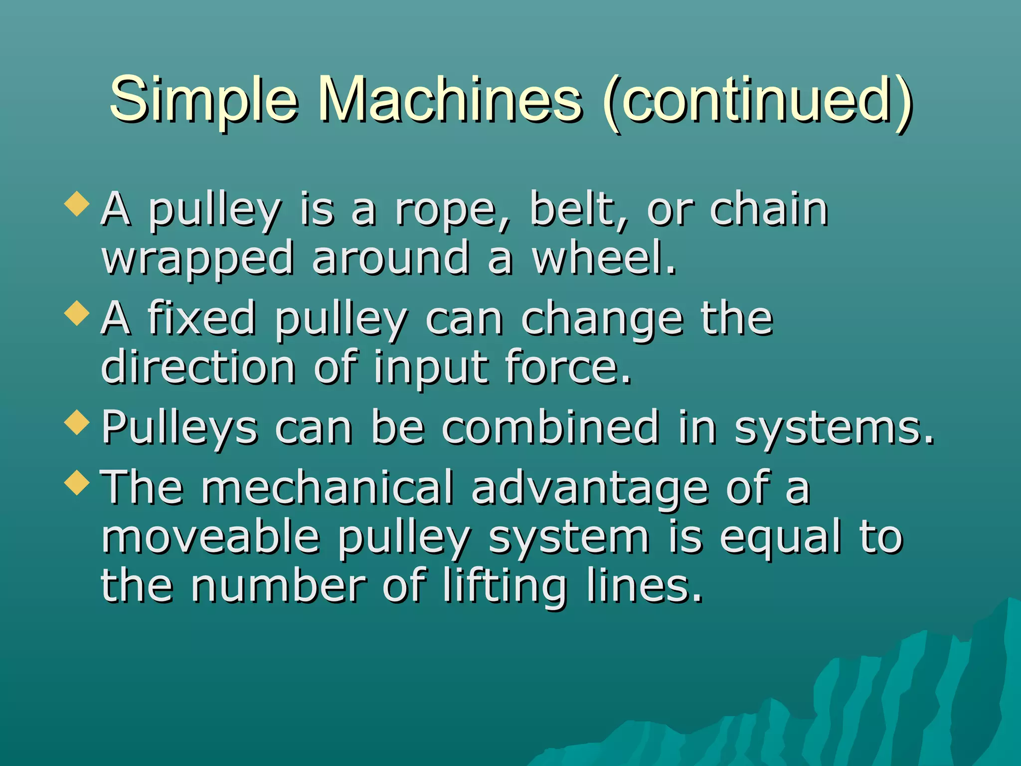 Simple Machines (continued)
A  pulley is a rope, belt, or chain
  wrapped around a wheel.
 A fixed pulley can change the
  direction of input force.
 Pulleys can be combined in systems.
 The mechanical advantage of a
  moveable pulley system is equal to
  the number of lifting lines.
 