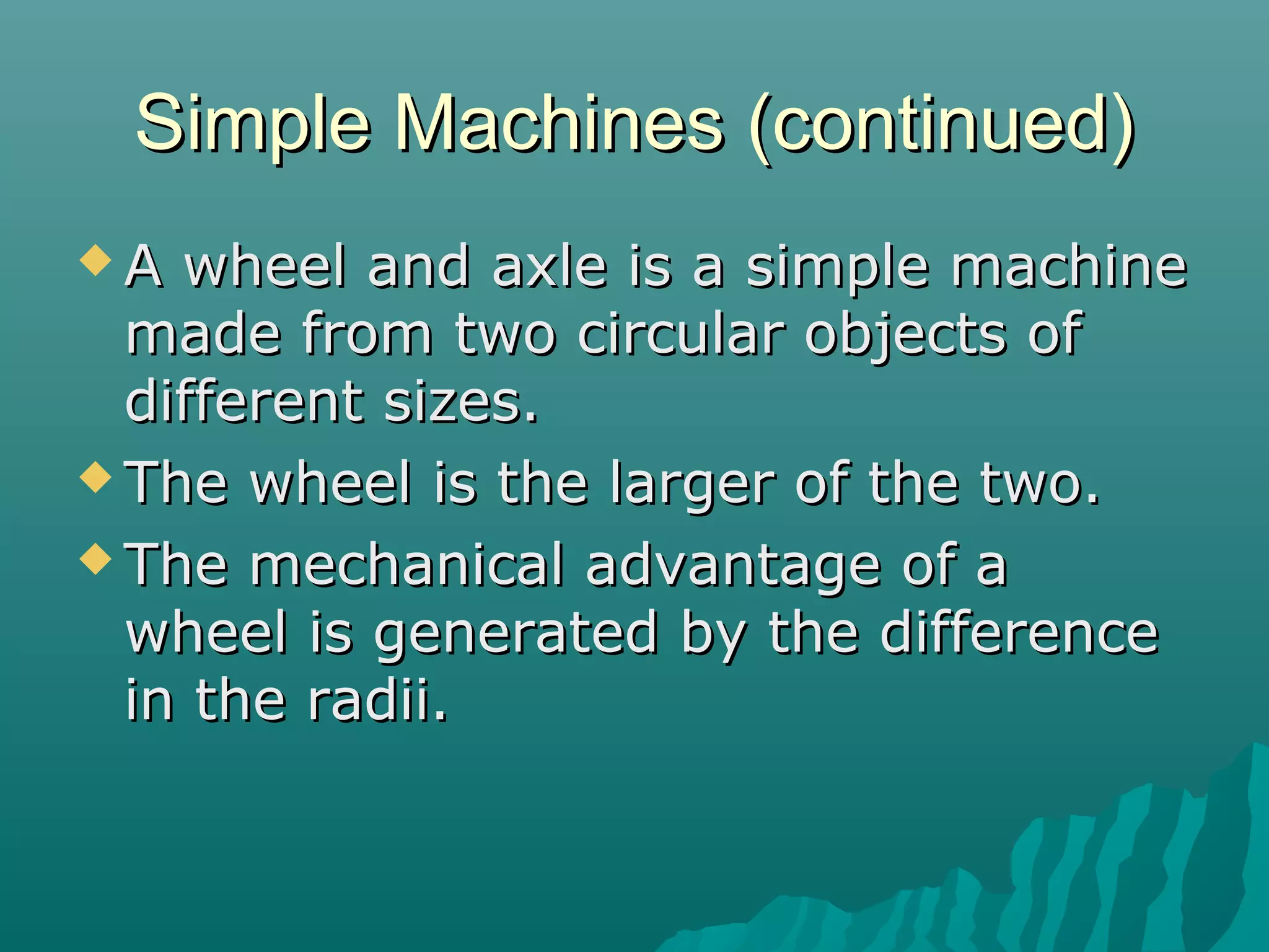 Simple Machines (continued)
A  wheel and axle is a simple machine
  made from two circular objects of
  different sizes.
 The wheel is the larger of the two.

 The mechanical advantage of a
  wheel is generated by the difference
  in the radii.
 
