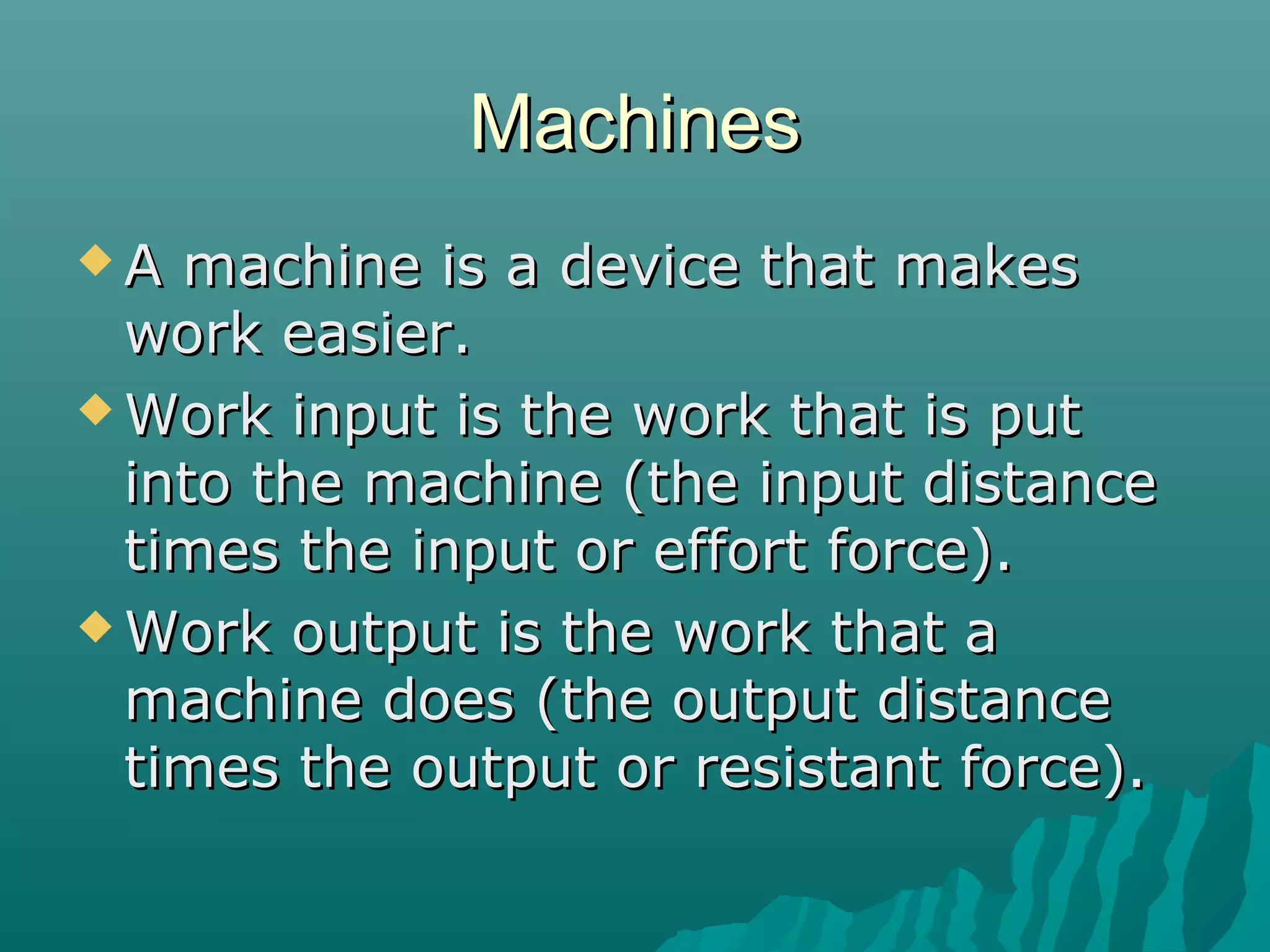 Machines
A  machine is a device that makes
  work easier.
 Work input is the work that is put
  into the machine (the input distance
  times the input or effort force).
 Work output is the work that a
  machine does (the output distance
  times the output or resistant force).
 