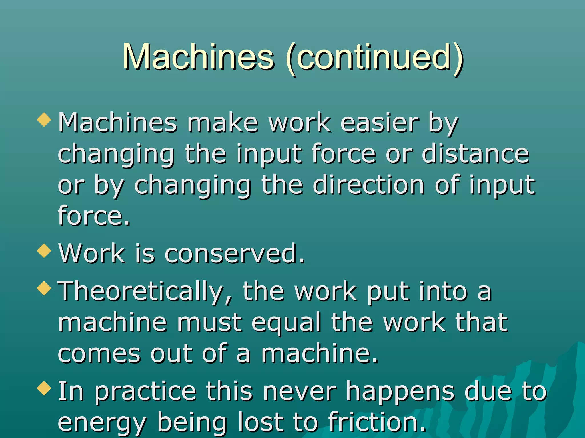 Machines (continued)
 Machines  make work easier by
  changing the input force or distance
  or by changing the direction of input
  force.
 Work is conserved.

 Theoretically, the work put into a
  machine must equal the work that
  comes out of a machine.
 In practice this never happens due to
  energy being lost to friction.
 
