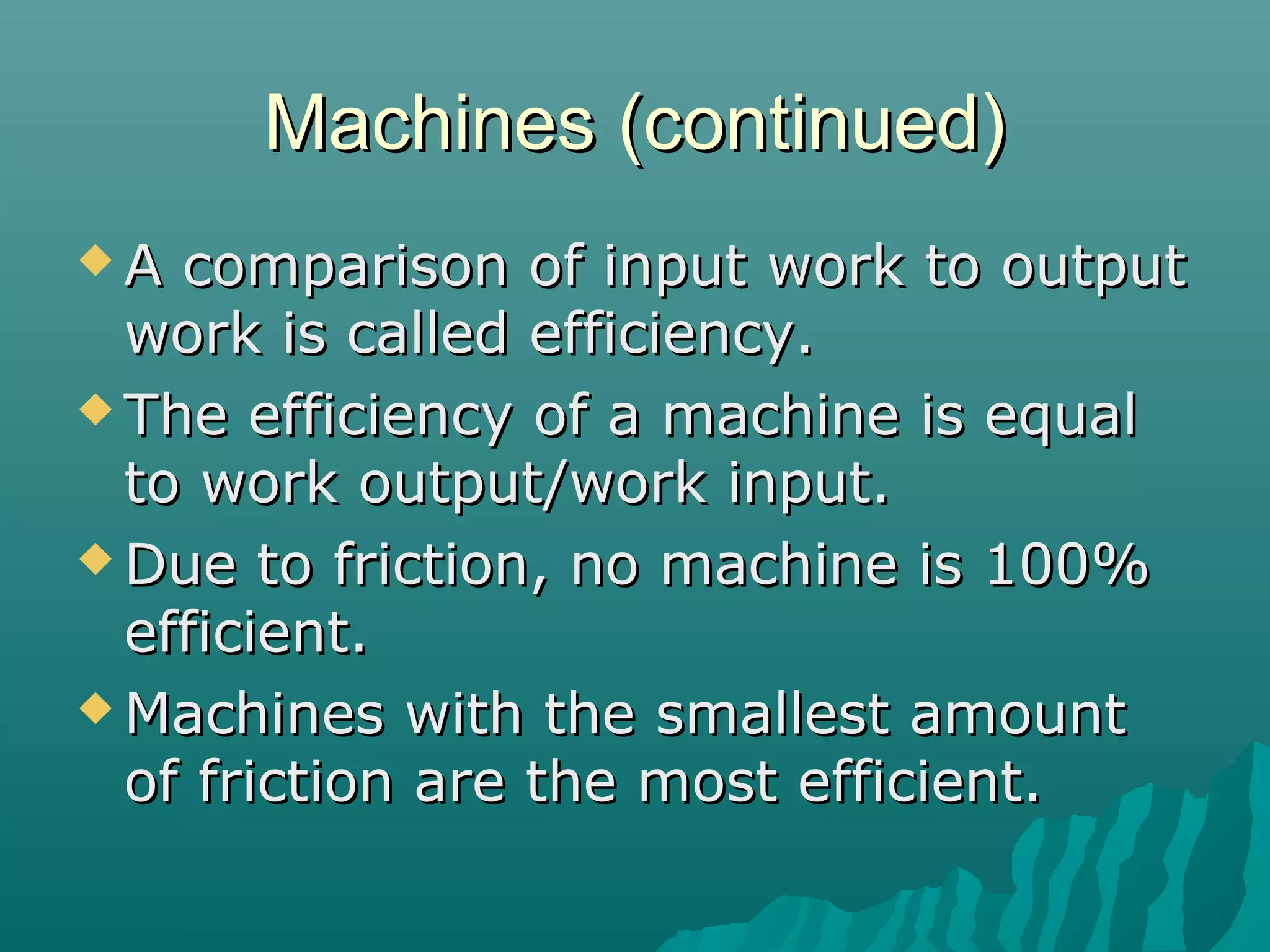 Machines (continued)
A  comparison of input work to output
  work is called efficiency.
 The efficiency of a machine is equal
  to work output/work input.
 Due to friction, no machine is 100%
  efficient.
 Machines with the smallest amount
  of friction are the most efficient.
 