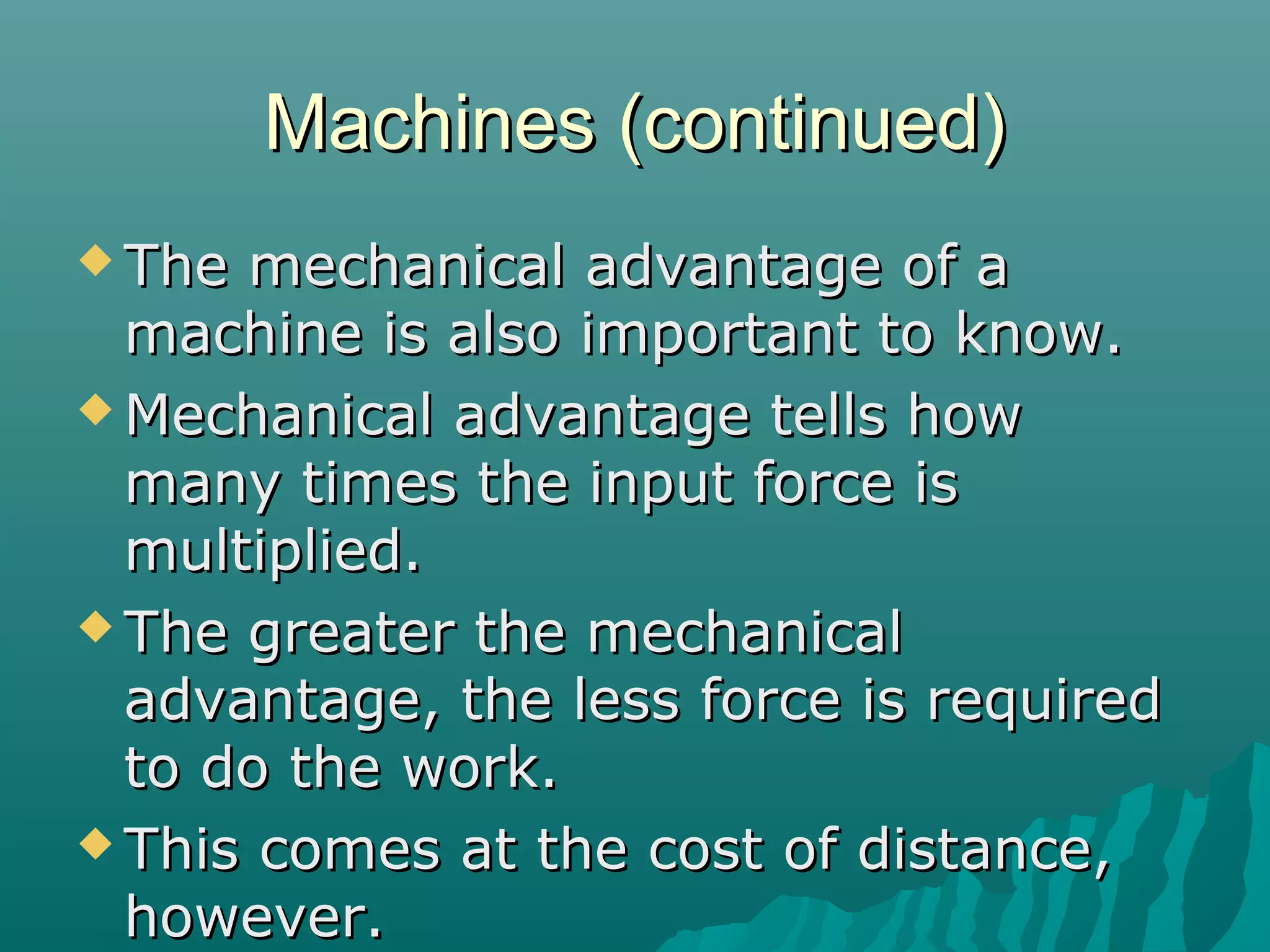 Machines (continued)
 The mechanical advantage of a
  machine is also important to know.
 Mechanical advantage tells how
  many times the input force is
  multiplied.
 The greater the mechanical
  advantage, the less force is required
  to do the work.
 This comes at the cost of distance,
  however.
 