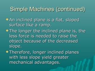 Simple Machines (continued)
 An  inclined plane is a flat, sloped
  surface like a ramp.
 The longer the inclined plane is, the
  less force is needed to raise the
  object because of the decreased
  slope.
 Therefore, longer inclined planes
  with less slope yield greater
  mechanical advantages.
 