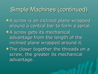 Simple Machines (continued)
A  screw is an inclined plane wrapped
  around a central bar to form a spiral.
 A screw gets its mechanical
  advantage from the length of the
  inclined plane wrapped around it.
 The closer together the threads on a
  screw, the greater its mechanical
  advantage.
 