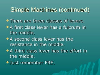 Simple Machines (continued)
 There   are three classes of levers.
 A first class lever has a fulcrum in
  the middle.
 A second class lever has the
  resistance in the middle.
 A third class lever has the effort in
  the middle.
 Just remember FRE.
 