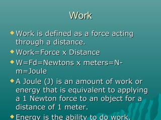 Work
 Work  is defined as a force acting
  through a distance.
 Work=Force x Distance

 W=Fd=Newtons x meters=N-
  m=Joule
 A Joule (J) is an amount of work or
  energy that is equivalent to applying
  a 1 Newton force to an object for a
  distance of 1 meter.
 Energy is the ability to do work.
 