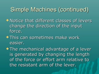 Simple Machines (continued)
 Notice  that different classes of levers
  change the direction of the input
  force.
 This can sometimes make work
  easier.
 The mechanical advantage of a lever
  is generated by changing the length
  of the force or effort arm relative to
  the resistant arm of the lever.
 