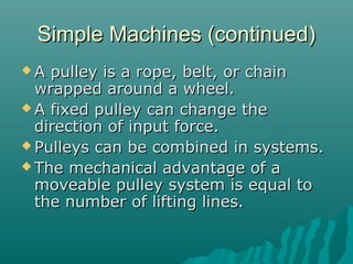 Simple Machines (continued)
A  pulley is a rope, belt, or chain
  wrapped around a wheel.
 A fixed pulley can change the
  direction of input force.
 Pulleys can be combined in systems.
 The mechanical advantage of a
  moveable pulley system is equal to
  the number of lifting lines.
 