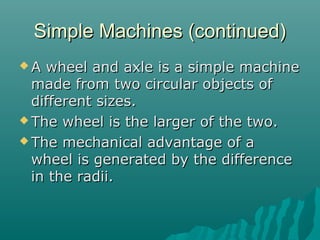 Simple Machines (continued)
A  wheel and axle is a simple machine
  made from two circular objects of
  different sizes.
 The wheel is the larger of the two.

 The mechanical advantage of a
  wheel is generated by the difference
  in the radii.
 