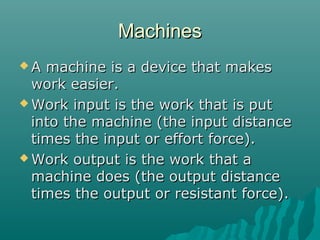 Machines
A  machine is a device that makes
  work easier.
 Work input is the work that is put
  into the machine (the input distance
  times the input or effort force).
 Work output is the work that a
  machine does (the output distance
  times the output or resistant force).
 