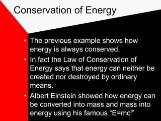 Conservation of Energy


  • The previous example shows how
    energy is always conserved.
  • In fact the Law of Conservation of
    Energy says that energy can neither be
    created nor destroyed by ordinary
    means.
  • Albert Einstein showed how energy can
    be converted into mass and mass into
    energy using his famous “E=mc2”
 