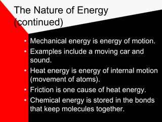 The Nature of Energy
(continued)
  • Mechanical energy is energy of motion.
  • Examples include a moving car and
    sound.
  • Heat energy is energy of internal motion
    (movement of atoms).
  • Friction is one cause of heat energy.
  • Chemical energy is stored in the bonds
    that keep molecules together.
 