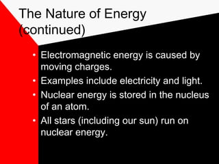 The Nature of Energy
(continued)
  • Electromagnetic energy is caused by
    moving charges.
  • Examples include electricity and light.
  • Nuclear energy is stored in the nucleus
    of an atom.
  • All stars (including our sun) run on
    nuclear energy.
 
