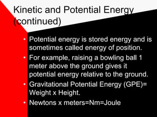Kinetic and Potential Energy
(continued)
  • Potential energy is stored energy and is
    sometimes called energy of position.
  • For example, raising a bowling ball 1
    meter above the ground gives it
    potential energy relative to the ground.
  • Gravitational Potential Energy (GPE)=
    Weight x Height.
  • Newtons x meters=Nm=Joule
 