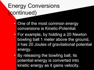 Energy Conversions
(continued)
  • One of the most common energy
    conversions is Kinetic-Potential.
  • For example, by holding a 20 Newton
    bowling ball 1 meter above the ground,
    it has 20 Joules of gravitational potential
    energy.
  • By releasing the bowling ball, its
    potential energy is converted into
    kinetic energy as it gains velocity.
 