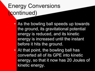 Energy Conversions
(continued)
  • As the bowling ball speeds up towards
    the ground, its gravitational potential
    energy is reduced, and its kinetic
    energy is increased until the instant
    before it hits the ground.
  • At that point, the bowling ball has
    converted all of its GPE into kinetic
    energy, so that it now has 20 Joules of
    kinetic energy.
 