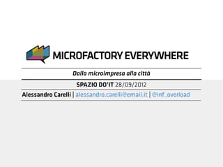 MICROFACTORY EVERYWHERE
                   Dalla microimpresa alla città
                    SPAZIO DO’IT 28/09/2012
Alessandro Carelli | alessandro.carelli@email.it | @inf_overload
 