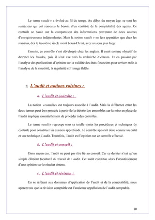 Le terme «audit » a évolué au fil du temps. Au début du moyen âge, se sont les
sumériens qui ont ressentis le besoin d’un contrôle de la comptabilité des agents. Ce
contrôle se basait sur la comparaison des informations provenant de deux sources
d’enregistrements indépendantes. Mais la notion «audit » ne fera apparition que chez les
romains, dès le troisième siècle avant Jésus-Christ, avec un sens plus large.
Ensuite, ce contrôle s’est développé chez les anglais. Il avait comme objectif de
détecter les fraudes, puis il s’est axé vers la recherche d’erreurs. Et en passant par
l’analyse des publications d’opinion sur la validité des états financiers pour arriver enfin à
l’analyse de la sincérité, la régularité et l’image fidèle.
2) L’audit et notions voisines :
a. L’audit et contrôle :
La notion «contrôle» est toujours associée à l’audit. Mais la différence entre les
deux termes peut être prouvée à partir de la théorie des ensembles car la mise en place de
l’audit implique essentiellement de procéder à des contrôles.
Le terme «audit» regroupe sous sa tutelle toutes les procédures et techniques de
contrôle pour constituer un examen approfondi. Le contrôle apparaît donc comme un outil
et une technique d’audit. Toutefois, l’audit est l’opinion sur ce contrôle effectué.
b. L’audit et conseil :
Dans aucun cas, l’audit ne peut pas être lié au conseil. Car ce dernier n’est qu’un
simple élément facultatif du travail de l’audit. Cet audit constitue alors l’aboutissement
d’une opinion sur le résultat obtenu.
c. L’audit et révision :
En se référant aux domaines d’application de l’audit et de la comptabilité, nous
apercevons que la révision comptable est l’ancienne appellation de l’audit comptable.
10
 