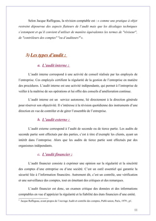 Selon Jacque Raffegeau, la révision comptable est : « comme une pratique à objet
restreint dépourvue des aspects flatteurs de l’audit mais que les décalages techniques
s’estompent et qu’il convient d’utiliser de manière équivalentes les termes de "réviseur",
de "contrôleurs des comptes" "ou d’auditeurs"5
».
3) Les types d’audit :
a. L’audit interne :
L’audit interne correspond à une activité de conseil réalisée par les employés de
l’entreprise. Ces employés certifient la régularité de la gestion de l’entreprise en matière
des procédures. L’audit interne est une activité indépendante, qui permet à l’entreprise de
veiller à la maîtrise de ses opérations et lui offre des conseils d’amélioration continue.
L’audit interne est un service autonome, lié directement à la direction générale
pour réserver son objectivité. Il s’intéresse à la révision quotidienne des instruments d’une
direction en vue de contrôler et de gérer l’ensemble de l’entreprise.
b. L’audit externe :
L’audit externe correspond à l’audit de seconde ou de tierce partie. Les audits de
seconde partie sont effectués par des parties, c’est à titre d’exemple les clients, ayant un
intérêt dans l’entreprise. Alors que les audits de tierce partie sont effectués par des
organismes indépendants.
c. L’audit financier :
L’audit financier consiste à exprimer une opinion sur la régularité et la sincérité
des comptes d’une entreprise ou d’une société. C’est un outil essentiel qui garantie la
sécurité liée à l’information financière. Autrement dit, c’est un contrôle, une vérification
et une surveillance des comptes, tout en émettant des critiques et des remarques.
L’audit financier est donc, un examen critique des données et des informations
comptables en vue d’apprécier la régularité et la fiabilité des états financiers d’une entité.
5
Jacque Raffegeau, avant propos de l’ouvrage Audit et contrôle des comptes, Publi-union, Paris, 1979 ; p1.
11
 