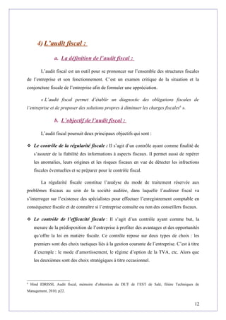 4) L’audit fiscal :
a. La définition de l’audit fiscal :
L’audit fiscal est un outil pour se prononcer sur l’ensemble des structures fiscales
de l’entreprise et son fonctionnement. C’est un examen critique de la situation et la
conjoncture fiscale de l’entreprise afin de formuler une appréciation.
« L’audit fiscal permet d’établir un diagnostic des obligations fiscales de
l’entreprise et de proposer des solutions propres à diminuer les charges fiscales6
».
b. L’objectif de l’audit fiscal :
L’audit fiscal poursuit deux principaux objectifs qui sont :
 Le contrôle de la régularité fiscale : Il s’agit d’un contrôle ayant comme finalité de
s’assurer de la fiabilité des informations à aspects fiscaux. Il permet aussi de repérer
les anomalies, leurs origines et les risques fiscaux en vue de détecter les infractions
fiscales éventuelles et se préparer pour le contrôle fiscal.
La régularité fiscale constitue l’analyse du mode de traitement réservée aux
problèmes fiscaux au sein de la société auditée, dans laquelle l’auditeur fiscal va
s’interroger sur l’existence des spécialistes pour effectuer l’enregistrement comptable en
conséquence fiscale et de connaître si l’entreprise consulte ou non des conseillers fiscaux.
 Le contrôle de l’efficacité fiscale : Il s’agit d’un contrôle ayant comme but, la
mesure de la prédisposition de l’entreprise à profiter des avantages et des opportunités
qu’offre la loi en matière fiscale. Ce contrôle repose sur deux types de choix : les
premiers sont des choix tactiques liés à la gestion courante de l’entreprise. C’est à titre
d’exemple : le mode d’amortissement, le régime d’option de la TVA, etc. Alors que
les deuxièmes sont des choix stratégiques à titre occasionnel.
6
Hind IDRISSI, Audit fiscal, mémoire d’obtention du DUT de l’EST de Salé, filière Techniques de
Management, 2010, p22.
12
 
