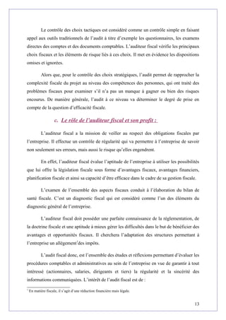 Le contrôle des choix tactiques est considéré comme un contrôle simple en faisant
appel aux outils traditionnels de l’audit à titre d’exemple les questionnaires, les examens
directes des comptes et des documents comptables. L’auditeur fiscal vérifie les principaux
choix fiscaux et les éléments de risque liés à ces choix. Il met en évidence les dispositions
omises et ignorées.
Alors que, pour le contrôle des choix stratégiques, l’audit permet de rapprocher la
complexité fiscale du projet au niveau des compétences des personnes, qui ont traité des
problèmes fiscaux pour examiner s’il n’a pas un manque à gagner ou bien des risques
encourus. De manière générale, l’audit à ce niveau va déterminer le degré de prise en
compte de la question d’efficacité fiscale.
c. Le rôle de l’auditeur fiscal et son profit :
L’auditeur fiscal a la mission de veiller au respect des obligations fiscales par
l’entreprise. Il effectue un contrôle de régularité qui va permettre à l’entreprise de savoir
non seulement ses erreurs, mais aussi le risque qu’elles engendrent.
En effet, l’auditeur fiscal évalue l’aptitude de l’entreprise à utiliser les possibilités
que lui offre la législation fiscale sous forme d’avantages fiscaux, avantages financiers,
planification fiscale et ainsi sa capacité d’être efficace dans le cadre de sa gestion fiscale.
L’examen de l’ensemble des aspects fiscaux conduit à l’élaboration du bilan de
santé fiscale. C’est un diagnostic fiscal qui est considéré comme l’un des éléments du
diagnostic général de l’entreprise.
L’auditeur fiscal doit posséder une parfaite connaissance de la réglementation, de
la doctrine fiscale et une aptitude à mieux gérer les difficultés dans le but de bénéficier des
avantages et opportunités fiscaux. Il cherchera l’adaptation des structures permettant à
l’entreprise un allègement7
des impôts.
L’audit fiscal donc, est l’ensemble des études et réflexions permettant d’évaluer les
procédures comptables et administratives au sein de l’entreprise en vue de garantir à tout
intéressé (actionnaires, salaries, dirigeants et tiers) la régularité et la sincérité des
informations communiquées. L’intérêt de l’audit fiscal est de :
7
En matière fiscale, il s’agit d’une réduction financière mais légale.
13
 