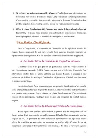  Se préparer au mieux aux contrôles fiscaux : l’audit donne des informations sur
l’existence ou l’absence d’un risque fiscal. Cette vérification s’exerce généralement
d’une manière ponctuelle. Autrement dit, soit avant la demande de restitution d’un
crédit d’impôt ou bien avant le contrôle exercé par l’administration fiscale ;
 Gérer le risque fiscal est considéré comme une partie de la gestion du risque de
l’entreprise : le risque fiscal entraîne, non seulement des conséquences financières,
mais il peut porter atteinte à la notoriété de l’entreprise et sa réputation.
5) Les limites d’audit fiscal:
Face à l’importance, la complexité et l’instabilité de la législation fiscale, les
risques fiscaux surgissent de tout part. L’audit fiscal demeure toutefois incapable de
repérer toutes les irrégularités. Car ces dernières sont difficiles et délicates à apprécier.
a. Les limites liées à la contrainte du temps de la mission :
L’auditeur fiscal n’est pas présent en permanence dans la société auditée. Il
intervient selon un calendrier établi à l’avance et pour une période bien déterminée. Son
intervention limitée dans le temps, entraîne des risques fiscaux. Il procède à une
estimation par le biais des sondages. Ces derniers lui permettent d’obtenir une conviction
et non pas une certitude.
La mission d’audit fiscal ne constitue pas une garantie, dans le cadre d’un contrôle
fiscal ultérieure révélateur des irrégularités fiscales. La responsabilité d’auditeur fiscal ne
peut pas être mise en cause. Car sa mission est placée dans le contexte d’une mission de
conseil. Et par conséquent, l’auditeur fiscal n’a pas une obligation de résultat mais de
moyens.
b. Les limites liées à la délicate appréciation du risque fiscal :
Si les règles sont précises, bien définies et portent sur des obligations soit de
forme, soit de délai, leur contrôle ne soulève aucune difficulté. Mais en revanche, ce n’est
toujours le cas. La généralité du texte, l’évolution permanente de la législation fiscale
offrent la possibilité de déterminer un ensemble de critères objectifs dans le but de
caractériser l’existence de l’irrégularité de son absence. « En effet, le caractère régulier
14
 
