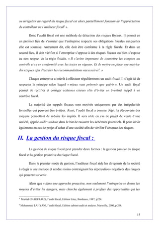 ou irrégulier au regard du risque fiscal est alors partiellement fonction de l’appréciation
du contrôleur ou l’auditeur fiscal8
».
Donc l’audit fiscal est une méthode de détection des risques fiscaux. Il permet en
un premier lieu de s’assurer que l’entreprise respecte ses obligations fiscales auxquelles
elle est soumise. Autrement dit, elle doit être conforme à la règle fiscale. Et dans un
second lieu, il doit vérifier si l’entreprise s’oppose à des risques fiscaux ou bien s’expose
au non respect de la règle fiscale. « Il s’avère important de soumettre les comptes au
contrôle et ce en conformité avec les textes en vigueur. Et de mettre en place une matrice
des risques afin d’arrêter les recommandations nécessaires9
. »
Chaque entreprise a intérêt à effectuer régulièrement un audit fiscal. Il s’agit ici de
respecter le principe selon lequel « mieux vaut prévenir que guérir ». Un audit fiscal
permet de rectifier et corriger certaines erreurs afin d’éviter un éventuel rappel à un
contrôle fiscal.
La majorité des rappels fiscaux sont motivés uniquement par des irrégularités
formelles qui peuvent être évitées. Ainsi, l’audit fiscal a comme objet, la découverte des
moyens permettant de réduire les impôts. Il sera utile en cas de projet de vente d’une
société, appelé audit vendeur dans le but de rassurer les acheteurs potentiels. Il peut servir
également en cas de projet d’achat d’une société afin de vérifier l’absence des risques.
II. La gestion du risque fiscal :
La gestion du risque fiscal peut prendre deux formes : la gestion passive du risque
fiscal et la gestion proactive du risque fiscal.
Dans le premier mode de gestion, l’auditeur fiscal aide les dirigeants de la société
à réagir à une menace et rendre moins contraignant les répercutions négatives des risques
qui peuvent survenir.
Alors que « dans une approche proactive, non seulement l’entreprise se donne les
moyens d’éviter les dangers, mais cherche également à profiter des opportunités qui les
8
Martial CHADEFAUX, l’audit fiscal, Edition Litec, Bordeaux, 1987, p224.
9
Mohammed LAHYANI, l’audit fiscal, Edition cabinet audit et analyse, Marseille, 2000, p 208.
15
 