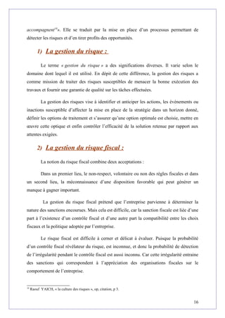 accompagnent10
». Elle se traduit par la mise en place d’un processus permettant de
détecter les risques et d’en tirer profits des opportunités.
1) La gestion du risque :
Le terme « gestion du risque » a des significations diverses. Il varie selon le
domaine dont lequel il est utilisé. En dépit de cette différence, la gestion des risques a
comme mission de traiter des risques susceptibles de menacer la bonne exécution des
travaux et fournir une garantie de qualité sur les tâches effectuées.
La gestion des risques vise à identifier et anticiper les actions, les événements ou
inactions susceptible d’affecter la mise en place de la stratégie dans un horizon donné,
définir les options de traitement et s’assurer qu’une option optimale est choisie, mettre en
œuvre cette optique et enfin contrôler l’efficacité de la solution retenue par rapport aux
attentes exigées.
2) La gestion du risque fiscal :
La notion du risque fiscal combine deux acceptations :
Dans un premier lieu, le non-respect, volontaire ou non des règles fiscales et dans
un second lieu, la méconnaissance d’une disposition favorable qui peut générer un
manque à gagner important.
La gestion du risque fiscal prétend que l’entreprise parvienne à déterminer la
nature des sanctions encourues. Mais cela est difficile, car la sanction fiscale est liée d’une
part à l’existence d’un contrôle fiscal et d’une autre part la compatibilité entre les choix
fiscaux et la politique adoptée par l’entreprise.
Le risque fiscal est difficile à cerner et délicat à évaluer. Puisque la probabilité
d’un contrôle fiscal révélateur du risque, est inconnue, et donc la probabilité de détection
de l’irrégularité pendant le contrôle fiscal est aussi inconnu. Car cette irrégularité entraine
des sanctions qui correspondent à l’appréciation des organisations fiscales sur le
comportement de l’entreprise.
10
Raouf YAICH, « la culture des risques », op, citation, p 3.
16
 