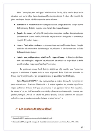 Mais l’entreprise peut anticiper l’administration fiscale, si le service fiscal et la
direction sont sur la même ligne et partagent les mêmes visions. Il est en effet possible de
gérer les risques fiscaux à l’aide des quatre outils suivants :
• Déterminer et évaluer le risque : chaque décision, chaque fonction, chaque aspect
de l’entreprise doit être examiné sous l’angle des risques fiscaux ;
• Réduire les risques : c’est le rôle de direction en mettant en place des mécanismes
du contrôle en vue de réduire, limiter les risques et aussi de signaler la survenance
possible d’éventuel risques ;
• Assurer l’exécution continue : en nommant des responsables des risques chargés
de veiller à l’amélioration de la stratégie, les processus et les mesures dans le cadre
de la gestion des risques ;
• Adapter une politique et une stratégie des risques fiscaux : la direction doit faire
part à ses employés à respecter les procédures en matière de risque fiscal et fixer
ainsi le seuil du risque significatif de l’entreprise.
La gestion du risque fiscal doit être établie de telle manière que l’entreprise
supporte le minimum d’impôts mais en toute régularité. Loin d’être une tentative de
fraude ou d’évasion fiscale, c’est une gestion saine et qualifiée d’habilité fiscale.
Selon Maurice COZIAN11
, « Le maintenant de la gestion fiscale des entreprises se
fait à deux niveaux : le niveau élémentaire et le niveau supérieur. Le premier englobe les
règles techniques de base, telle que les connaître et les appliquer par un bon exécutant.
Le second, n’est pas isolé mais relié au droit des affaires et droit comptable, remonte aux
grands principes. Par là, on atteint la gestion fiscale, laquelle autorise des audaces
calculées, avec le souci constant des limites à ne pas franchir12
. »
3) Les sources du risque fiscal
11
Maurice CAZIAN, ancien professeur et émérite du droit fiscal.
12
Maurice CAZIAN, les grands principes de fiscalité d’entreprise, Edition Lexis Nexis, Paris, 1999, p 103.
17
 