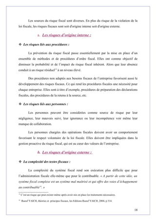 Les sources du risque fiscal sont diverses. En plus du risque de la violation de la
loi fiscale, les risques fiscaux sont soit d'origine interne soit d'origine externe.
a. Les risques d’origine interne :
 Les risques liés aux procédures :
La prévention du risque fiscal passe essentiellement par la mise en place d’un
ensemble de méthodes et de procédures d’ordre fiscal. Elles ont comme objectif de
diminuer la probabilité et de l’impact du risque fiscal inhérent. Alors que leur absence
conduit à un risque résiduel13
à un niveau élevé.
Des procédures non adaptés aux besoins fiscaux de l’entreprise favorisent aussi le
développement des risques fiscaux. Ce qui rend les procédures fiscales une nécessité pour
chaque entreprise. Elles sont à titre d’exemple, procédures de préparation des déclarations
fiscales, des procédures de la retenu à la source, etc.
 Les risques liés aux personnes :
Les personnes peuvent être considérées comme source de risque par leur
négligence, leur mauvais suivi, leur ignorance ou leur incompétence voir même leur
manque de collaboration.
Les personnes chargées des opérations fiscales doivent avoir un comportement
favorisant le respect volontaire de la loi fiscale. Elles doivent être impliquées dans la
gestion proactive du risque fiscal, qui est au cœur des valeurs de l’entreprise.
b. Les risques d’origine externe :
 La complexité des textes fiscaux :
La complexité du système fiscal rend son exécution plus difficile que pour
l’administration fiscale elle-même que pour le contribuable. « A partir de cette idée, un
système fiscal complexe est un système mal maîtrisé et qui offre des voies d’échappement
au contribuable14
. »
13
C’est un risque qui peut exister même après avoir mis en place les traitements nécessaires.
14
Raouf YAICH, théories et principes fiscaux, les Editions Raouf YAICH, 2004, p 314.
18
 