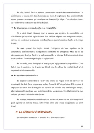 En effet, le droit fiscal se présente comme étant un droit obscur et volumineux. Le
contribuable se trouve alors dans l’embarras du choix. Il se plongera dans une incertitude
et une ignorance croissante qui entraînera une insécurité juridique. Cette dernière émane
de l’instabilité et l’obscurité des textes fiscaux.
 La discordance entre la fiscalité et la comptabilité :
Si le droit fiscal s’impose pour le compte des sociétés, la comptabilité est
conditionnée par certaines règles fiscales. Les sociétés adoptant une transparence fiscale,
se trouvent confronter un dilemme entre la diffusion des informations fidèles et la règles
fiscale.
Le code général des impôts prévoit l’obligation du tenu régulière de la
comptabilité conformément à la législation comptable des entreprises. Mais en cas de
divergence entre la règle fiscal et la règle comptable, le principe de l’autonomie du droit
fiscal conduit à favoriser et privilégier la règle fiscale.
En revanche, cette divergence n’implique pas logiquement incompatibilité. C’est
bel et bien le contraire, car le point de départ pour le calcule du résultat fiscal, c’est
toujours le résultat comptable.
 La doctrine administrative :
La doctrine administrative s’avère une source du risque fiscal en raison de sa
complexité. Le droit fiscal prépare une surface favorable à l’interprétation. Elle consiste à
expliquer les textes dont l’ambigüité est certaine en utilisant une terminologue simple,
claire et assimilée par tous, sans toutefois modifier son contenu. C’est la fonction la plus
délicate qu’assure l’administration fiscale.
En pratique, la doctrine administrative a tendance à passer de son rôle interprétatif
pour légiférer en matière fiscale. Elle devient alors une source indépendante du droit
fiscal.
4) La démarche d’audit fiscal :
La démarche d’audit fiscal se présente de la manière suivante :
19
 