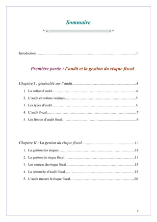Sommaire
Introduction………………………..………………………………………………….………1
Première partie : l’audit et la gestion du risque fiscal
Chapitre I : généralité sur l’audit………………………………………………...4
1. La notion d’audit………………………………………………………………..4
2. L’audit et notions voisines……………………………………….……………..5
3. Les types d’audit……………………………………………………………..…6
4. L’audit fiscal……………………………………………………………….........7
5. Les limites d’audit fiscal……………………………...........................................9
Chapitre II : La gestion du risque fiscal…………………………………………...11
1. La gestion des risques………………………………………………………….11
2. La gestion du risque fiscal …………………………………………………….11
3. Les sources du risque fiscal……………………………………………………13
4. La démarche d’audit fiscal…… .………………………………………….…….15
5. L’audit mesure le risque fiscal………………………………………………...20
2
 