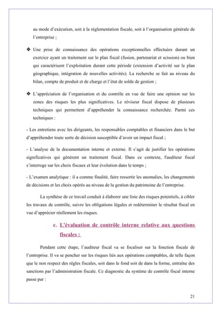 au mode d’exécution, soit à la réglementation fiscale, soit à l’organisation générale de
l’entreprise ;
 Une prise de connaissance des opérations exceptionnelles effectuées durant un
exercice ayant un traitement sur le plan fiscal (fusion, partenariat et scission) ou bien
qui caractérisent l’exploitation durant cette période (extension d’activité sur le plan
géographique, intégration de nouvelles activités). La recherche se fait au niveau du
bilan, compte de produit et de charge et l’état de solde de gestion ;
 L’appréciation de l’organisation et du contrôle en vue de faire une opinion sur les
zones des risques les plus significatives. Le réviseur fiscal dispose de plusieurs
techniques qui permettent d’appréhender la connaissance recherchée. Parmi ces
techniques :
- Les entretiens avec les dirigeants, les responsables comptables et financiers dans le but
d’appréhender toute sorte de décision susceptible d’avoir un impact fiscal ;
- L’analyse de la documentation interne et externe. Il s’agit de justifier les opérations
significatives qui génèrent un traitement fiscal. Dans ce contexte, l'auditeur fiscal
s’interroge sur les choix fiscaux et leur évolution dans le temps ;
- L’examen analytique : il a comme finalité, faire ressortir les anomalies, les changements
de décisions et les choix opérés au niveau de la gestion du patrimoine de l’entreprise.
La synthèse de ce travail conduit à élaborer une liste des risques potentiels, à cibler
les travaux de contrôle, suivre les obligations légales et redéterminer le résultat fiscal en
vue d’apprécier réellement les risques.
c. L'évaluation de contrôle interne relative aux questions
fiscales :
Pendant cette étape, l’auditeur fiscal va se focaliser sur la fonction fiscale de
l’entreprise. Il va se pencher sur les risques liés aux opérations comptables, de telle façon
que le non respect des règles fiscales, soit dans le fond soit de dans la forme, entraîne des
sanctions par l’administration fiscale. Ce diagnostic du système de contrôle fiscal interne
passe par :
21
 