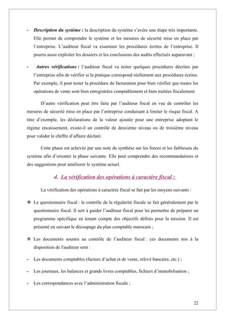 - Description du système : la description du système s’avère une étape très importante.
Elle permet de comprendre le système et les mesures de sécurité mise en place par
l’entreprise. L’auditeur fiscal va examiner les procédures écrites de l’entreprise. Il
pourra aussi exploiter les dossiers et les conclusions des audits effectués auparavant ;
- Autres vérifications : l’auditeur fiscal va tester quelques procédures décrites par
l’entreprise afin de vérifier si la pratique correspond réellement aux procédures écrites.
Par exemple, il peut tester la procédure de facturation pour bien vérifier que toutes les
opérations de vente sont bien enregistrées comptablement et bien traitées fiscalement.
D’autre vérification peut être faite par l’auditeur fiscal en vue de contrôler les
mesures de sécurité mise en place par l’entreprise conduisant à limiter le risque fiscal. A
titre d’exemple, les déclarations de la valeur ajoutée pour une entreprise adoptant le
régime encaissement, existe-il un contrôle de deuxième niveau ou de troisième niveau
pour valider le chiffre d’affaire déclaré.
Cette phase est achevée par une note de synthèse sur les forces et les faiblesses du
système afin d’orienter la phase suivante. Elle peut comprendre des recommandations et
des suggestions pour améliorer le système actuel.
d. La vérification des opérations à caractère fiscal :
La vérification des opérations à caractère fiscal se fait par les moyens suivants :
 Le questionnaire fiscal : le contrôle de la régularité fiscale se fait généralement par le
questionnaire fiscal. Il sert à guider l’auditeur fiscal pour lui permettre de préparer un
programme spécifique en tenant compte des objectifs définis pour la mission. Il est
présenté en suivant le découpage du plan comptable marocain ;
 Les documents soumis au contrôle de l’auditeur fiscal : ces documents mis à la
disposition de l'auditeur sont :
- Les documents comptables (facture d’achat et de vente, relevé bancaire, etc.) ;
- Les journaux, les balances et grands livres comptables, fichiers d’immobilisation ;
- Les correspondances avec l’administration fiscale ;
22
 