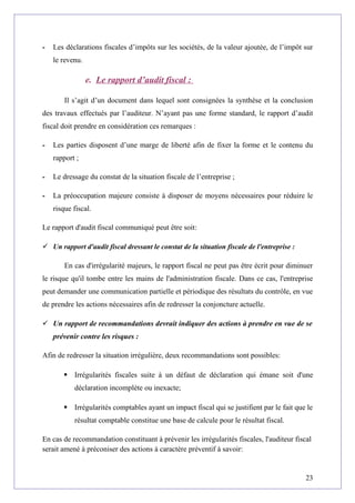 - Les déclarations fiscales d’impôts sur les sociétés, de la valeur ajoutée, de l’impôt sur
le revenu.
e. Le rapport d’audit fiscal :
Il s’agit d’un document dans lequel sont consignées la synthèse et la conclusion
des travaux effectués par l’auditeur. N’ayant pas une forme standard, le rapport d’audit
fiscal doit prendre en considération ces remarques :
- Les parties disposent d’une marge de liberté afin de fixer la forme et le contenu du
rapport ;
- Le dressage du constat de la situation fiscale de l’entreprise ;
- La préoccupation majeure consiste à disposer de moyens nécessaires pour réduire le
risque fiscal.
Le rapport d'audit fiscal communiqué peut être soit:
 Un rapport d'audit fiscal dressant le constat de la situation fiscale de l'entreprise :
En cas d'irrégularité majeurs, le rapport fiscal ne peut pas être écrit pour diminuer
le risque qu'il tombe entre les mains de l'administration fiscale. Dans ce cas, l'entreprise
peut demander une communication partielle et périodique des résultats du contrôle, en vue
de prendre les actions nécessaires afin de redresser la conjoncture actuelle.
 Un rapport de recommandations devrait indiquer des actions à prendre en vue de se
prévenir contre les risques :
Afin de redresser la situation irrégulière, deux recommandations sont possibles:
 Irrégularités fiscales suite à un défaut de déclaration qui émane soit d'une
déclaration incomplète ou inexacte;
 Irrégularités comptables ayant un impact fiscal qui se justifient par le fait que le
résultat comptable constitue une base de calcule pour le résultat fiscal.
En cas de recommandation constituant à prévenir les irrégularités fiscales, l'auditeur fiscal
serait amené à préconiser des actions à caractère préventif à savoir:
23
 