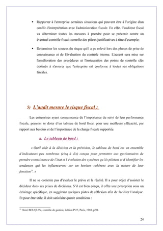  Rapporter à l'entreprise certaines situations qui peuvent être à l'origine d'un
conflit d'interprétation avec l'administration fiscale. En effet, l'auditeur fiscal
va déterminer toutes les mesures à prendre pour se prévenir contre un
éventuel contrôle fiscal: contrôle des pièces justificatives à titre d'exemple;
 Déterminer les sources du risque qu'il a pu relevé lors des phases de prise de
connaissance et de l'évaluation du contrôle interne. L'accent sera mise sur
l'amélioration des procédures et l'instauration des points de contrôle clés
destinés à s'assurer que l'entreprise est conforme à toutes ses obligations
fiscales.
5) L’audit mesure le risque fiscal :
Les entreprises ayant connaissance de l’importance du suivi de leur performance
fiscale, peuvent se doter d’un tableau de bord fiscal pour une meilleure efficacité, par
rapport aux besoins et de l’importance de la charge fiscale supportée.
a. Le tableau de bord :
« Outil aide à la décision et la prévision, le tableau de bord est un ensemble
d’indicateurs peu nombreux (cinq à dix) conçus pour permettre aux gestionnaires de
prendre connaissance de l’état et l’évolution des systèmes qu’ils pilotent et d’identifier les
tendances qui les influenceront sur un horizon cohérent avec la nature de leur
fonction15
. »
Il ne se contente pas d’évaluer le prévu et la réalité. Il a pour objet d’assister le
décideur dans ses prises de décisions. S’il est bien conçu, il offre une perception sous un
éclairage spécifique, en suggérant quelques pistes de réflexion afin de faciliter l’analyse.
Et pour être utile, il doit satisfaire quatre conditions :
15
Henri BOUQUIN, contrôle de gestion, édition PUF, Paris, 1988, p 98.
24
 