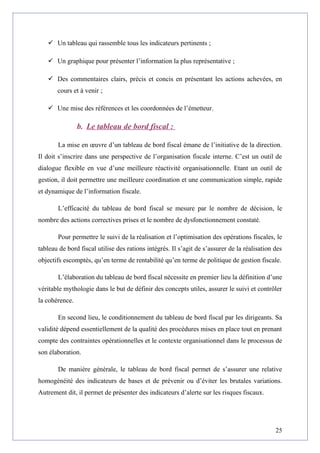  Un tableau qui rassemble tous les indicateurs pertinents ;
 Un graphique pour présenter l’information la plus représentative ;
 Des commentaires clairs, précis et concis en présentant les actions achevées, en
cours et à venir ;
 Une mise des références et les coordonnées de l’émetteur.
b. Le tableau de bord fiscal :
La mise en œuvre d’un tableau de bord fiscal émane de l’initiative de la direction.
Il doit s’inscrire dans une perspective de l’organisation fiscale interne. C’est un outil de
dialogue flexible en vue d’une meilleure réactivité organisationnelle. Etant un outil de
gestion, il doit permettre une meilleure coordination et une communication simple, rapide
et dynamique de l’information fiscale.
L’efficacité du tableau de bord fiscal se mesure par le nombre de décision, le
nombre des actions correctives prises et le nombre de dysfonctionnement constaté.
Pour permettre le suivi de la réalisation et l’optimisation des opérations fiscales, le
tableau de bord fiscal utilise des rations intégrés. Il s’agit de s’assurer de la réalisation des
objectifs escomptés, qu’en terme de rentabilité qu’en terme de politique de gestion fiscale.
L’élaboration du tableau de bord fiscal nécessite en premier lieu la définition d’une
véritable mythologie dans le but de définir des concepts utiles, assurer le suivi et contrôler
la cohérence.
En second lieu, le conditionnement du tableau de bord fiscal par les dirigeants. Sa
validité dépend essentiellement de la qualité des procédures mises en place tout en prenant
compte des contraintes opérationnelles et le contexte organisationnel dans le processus de
son élaboration.
De manière générale, le tableau de bord fiscal permet de s’assurer une relative
homogénéité des indicateurs de bases et de prévenir ou d’éviter les brutales variations.
Autrement dit, il permet de présenter des indicateurs d’alerte sur les risques fiscaux.
25
 