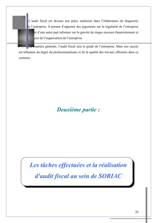 L’audit fiscal est devenu une pièce maîtresse dans l’élaboration du diagnostic
fiscal de l’entreprise. Il permet d’apporter des jugements sur la régularité de l’entreprise
d’une part, et d’une autre part informer sur la gravité du risque encouru financièrement et
les défaillances de l’organisation de l’entreprise.
De manière générale, l’audit fiscal sera le guide de l’entreprise. Mais son succès
est tributaire du degré du professionnalisme et de la qualité des travaux effectués dans ce
contexte.
Deuxième partie :
Les tâches effectuées et la réalisation
d'audit fiscal au sein de SORIAC
26
 