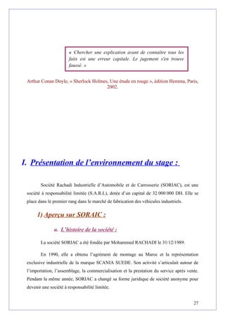 Arthur Conan Doyle, « Sherlock Holmes, Une étude en rouge », édition Hemma, Paris,
2002.
I. Présentation de l’environnement du stage :
Société Rachadi Industrielle d’Automobile et de Carrosserie (SORIAC), est une
société à responsabilité limitée (S.A.R.L), dotée d’un capital de 32 000 000 DH. Elle se
place dans le premier rang dans le marché de fabrication des véhicules industriels.
1) Aperçu sur SORAIC :
a. L’histoire de la société :
La société SORIAC a été fondée par Mohammed RACHADI le 31/12/1989.
En 1990, elle a obtenu l’agrément de montage au Maroc et la représentation
exclusive industrielle de la marque SCANIA SUEDE. Son activité s’articulait autour de
l’importation, l’assemblage, la commercialisation et la prestation du service après vente.
Pendant la même année, SORIAC a changé sa forme juridique de société anonyme pour
devenir une société à responsabilité limitée.
27
« Chercher une explication avant de connaître tous les
faits est une erreur capitale. Le jugement s'en trouve
faussé. »
 