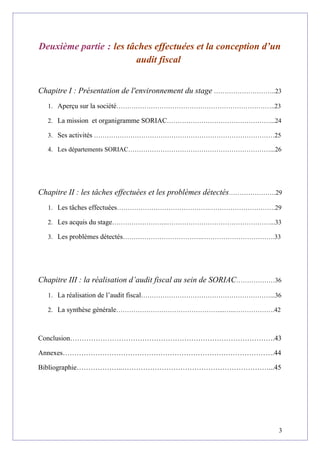 Deuxième partie : les tâches effectuées et la conception d’un
audit fiscal
Chapitre I : Présentation de l'environnement du stage ………………………..23
1. Aperçu sur la société………………………………………………………………..23
2. La mission et organigramme SORIAC…………………………………………...24
3. Ses activités …………………………………………………………………………25
4. Les départements SORIAC…………………………………………………………...26
Chapitre II : les tâches effectuées et les problèmes détectés………………….29
1. Les tâches effectuées…………………………………….………………………….29
2. Les acquis du stage……………………..…………………………………………...33
3. Les problèmes détectés……………………………….…………………………….33
Chapitre III : la réalisation d’audit fiscal au sein de SORIAC………………36
1. La réalisation de l’audit fiscal……………………………………………………...36
2. La synthèse générale…………………………………………...…..……………….42
Conclusion…………………………………………………………………………….43
Annexes……………………………………………………………………………….44
Bibliographie………………..………………………………………………………...45
3
 