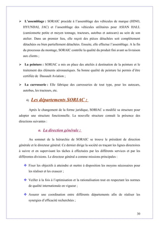  L’assemblage : SORAIC procède à l’assemblage des véhicules de marque (HINO,
HYUNDAI, JAC) et l’assemblage des véhicules utilitaires pour ASIAN HALL
(camionnette petite et moyen tonnage, tracteurs, autobus et autocars) au sein de son
atelier. Dans un premier lieu, elle reçoit des pièces détachées soit complètement
détachées ou bien partiellement détachées. Ensuite, elle effectue l’assemblage. A la fin
du processus du montage, SORAIC contrôle la qualité du produit fini avant sa livraison
aux clients ;
 La peinture : SORIAC a mis en place des atteliés à destination de la peinture et le
traitement des éléments aéronautiques. Sa bonne qualité de peinture lui permis d’être
certifiée de Dassault Aviation ;
 La carrosserie : Elle fabrique des carrosseries de tout type, pour les autocars,
autobus, les tracteurs, etc.
4) Les départements SORIAC :
Après le changement de la forme juridique, SORIAC a modifié sa structure pour
adopter une structure fonctionnelle. La nouvelle structure connaît la présence des
directions suivantes :
a. La direction générale :
Au sommet de la hiérarchie de SORAIC se trouve le président de direction
générale et le directeur général. Ce dernier dirige la société en traçant les lignes directoires
à suivre et en supervisant les tâches à effectuées par les différents services et par les
différentes divisions. Le directeur général a comme missions principales :
 Fixer les objectifs à atteindre et mettre à disposition les moyens nécessaires pour
les réaliser et les exaucer ;
 Veiller à la fois à l’optimisation et la rationalisation tout en respectant les normes
de qualité internationale en vigueur ;
 Assurer une coordination entre différents départements afin de réaliser les
synergies d’efficacité recherchées ;
30
 